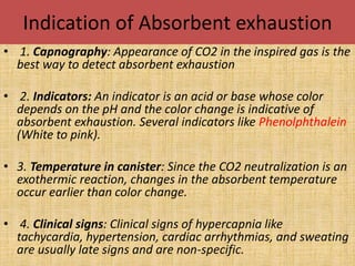 Indication of Absorbent exhaustion
• 1. Capnography: Appearance of CO2 in the inspired gas is the
best way to detect absorbent exhaustion
• 2. Indicators: An indicator is an acid or base whose color
depends on the pH and the color change is indicative of
absorbent exhaustion. Several indicators like Phenolphthalein
(White to pink).
• 3. Temperature in canister: Since the CO2 neutralization is an
exothermic reaction, changes in the absorbent temperature
occur earlier than color change.
• 4. Clinical signs: Clinical signs of hypercapnia like
tachycardia, hypertension, cardiac arrhythmias, and sweating
are usually late signs and are non-specific.
 
