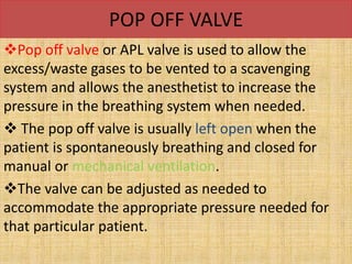 POP OFF VALVE
Pop off valve or APL valve is used to allow the
excess/waste gases to be vented to a scavenging
system and allows the anesthetist to increase the
pressure in the breathing system when needed.
 The pop off valve is usually left open when the
patient is spontaneously breathing and closed for
manual or mechanical ventilation.
The valve can be adjusted as needed to
accommodate the appropriate pressure needed for
that particular patient.
 