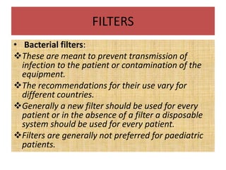 FILTERS
• Bacterial filters:
These are meant to prevent transmission of
infection to the patient or contamination of the
equipment.
The recommendations for their use vary for
different countries.
Generally a new filter should be used for every
patient or in the absence of a filter a disposable
system should be used for every patient.
Filters are generally not preferred for paediatric
patients.
 