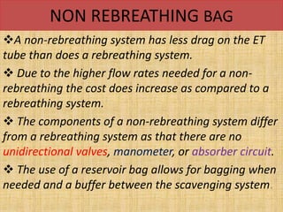 NON REBREATHING BAG
A non-rebreathing system has less drag on the ET
tube than does a rebreathing system.
 Due to the higher flow rates needed for a non-
rebreathing the cost does increase as compared to a
rebreathing system.
 The components of a non-rebreathing system differ
from a rebreathing system as that there are no
unidirectional valves, manometer, or absorber circuit.
 The use of a reservoir bag allows for bagging when
needed and a buffer between the scavenging system.
 