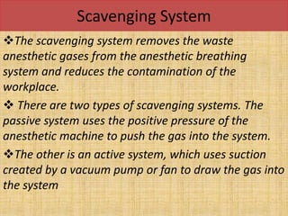 Scavenging System
The scavenging system removes the waste
anesthetic gases from the anesthetic breathing
system and reduces the contamination of the
workplace.
 There are two types of scavenging systems. The
passive system uses the positive pressure of the
anesthetic machine to push the gas into the system.
The other is an active system, which uses suction
created by a vacuum pump or fan to draw the gas into
the system
 