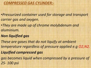 COMPRESSED GAS CYLINDER:-
•Pressurized container used for storage and transport
carrier gas and oxygen.
•They are made up of chrome molybdenum and
aluminium.
Non liquified gas
These are gases that do not liquify at ambient
temperature regardless of pressure applied e.g O2,N2.
Liquified compressed gas
gas becomes liquid when compressed by a pressure of
25- 100 psi
 