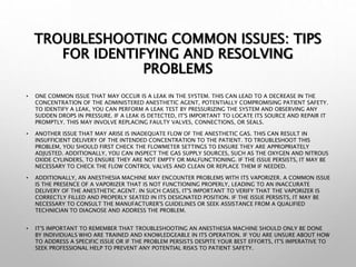 TROUBLESHOOTING COMMON ISSUES: TIPS
FOR IDENTIFYING AND RESOLVING
PROBLEMS
• ONE COMMON ISSUE THAT MAY OCCUR IS A LEAK IN THE SYSTEM. THIS CAN LEAD TO A DECREASE IN THE
CONCENTRATION OF THE ADMINISTERED ANESTHETIC AGENT, POTENTIALLY COMPROMISING PATIENT SAFETY.
TO IDENTIFY A LEAK, YOU CAN PERFORM A LEAK TEST BY PRESSURIZING THE SYSTEM AND OBSERVING ANY
SUDDEN DROPS IN PRESSURE. IF A LEAK IS DETECTED, IT'S IMPORTANT TO LOCATE ITS SOURCE AND REPAIR IT
PROMPTLY. THIS MAY INVOLVE REPLACING FAULTY VALVES, CONNECTIONS, OR SEALS.
• ANOTHER ISSUE THAT MAY ARISE IS INADEQUATE FLOW OF THE ANESTHETIC GAS. THIS CAN RESULT IN
INSUFFICIENT DELIVERY OF THE INTENDED CONCENTRATION TO THE PATIENT. TO TROUBLESHOOT THIS
PROBLEM, YOU SHOULD FIRST CHECK THE FLOWMETER SETTINGS TO ENSURE THEY ARE APPROPRIATELY
ADJUSTED. ADDITIONALLY, YOU CAN INSPECT THE GAS SUPPLY SOURCES, SUCH AS THE OXYGEN AND NITROUS
OXIDE CYLINDERS, TO ENSURE THEY ARE NOT EMPTY OR MALFUNCTIONING. IF THE ISSUE PERSISTS, IT MAY BE
NECESSARY TO CHECK THE FLOW CONTROL VALVES AND CLEAN OR REPLACE THEM IF NEEDED.
• ADDITIONALLY, AN ANESTHESIA MACHINE MAY ENCOUNTER PROBLEMS WITH ITS VAPORIZER. A COMMON ISSUE
IS THE PRESENCE OF A VAPORIZER THAT IS NOT FUNCTIONING PROPERLY, LEADING TO AN INACCURATE
DELIVERY OF THE ANESTHETIC AGENT. IN SUCH CASES, IT'S IMPORTANT TO VERIFY THAT THE VAPORIZER IS
CORRECTLY FILLED AND PROPERLY SEATED IN ITS DESIGNATED POSITION. IF THE ISSUE PERSISTS, IT MAY BE
NECESSARY TO CONSULT THE MANUFACTURER'S GUIDELINES OR SEEK ASSISTANCE FROM A QUALIFIED
TECHNICIAN TO DIAGNOSE AND ADDRESS THE PROBLEM.
• IT'S IMPORTANT TO REMEMBER THAT TROUBLESHOOTING AN ANESTHESIA MACHINE SHOULD ONLY BE DONE
BY INDIVIDUALS WHO ARE TRAINED AND KNOWLEDGEABLE IN ITS OPERATION. IF YOU ARE UNSURE ABOUT HOW
TO ADDRESS A SPECIFIC ISSUE OR IF THE PROBLEM PERSISTS DESPITE YOUR BEST EFFORTS, IT'S IMPERATIVE TO
SEEK PROFESSIONAL HELP TO PREVENT ANY POTENTIAL RISKS TO PATIENT SAFETY.
 