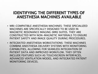 IDENTIFYING THE DIFFERENT TYPES OF
ANESTHESIA MACHINES AVAILABLE
• MRI-COMPATIBLE ANESTHESIA MACHINES: THESE SPECIALIZED
MACHINES ARE SPECIFICALLY DESIGNED TO BE USED IN
MAGNETIC RESONANCE IMAGING (MRI) SUITES. THEY ARE
CONSTRUCTED WITH NON-MAGNETIC MATERIALS TO ENSURE
PATIENT SAFETY AND IMAGE QUALITY DURING PROCEDURES.
• INTEGRATED ANESTHESIA WORKSTATIONS: THESE MACHINES
COMBINE ANESTHESIA DELIVERY SYSTEMS WITH MONITORING
CAPABILITIES, ALLOWING FOR SEAMLESS INTEGRATION OF
PATIENT DATA AND IMPROVED WORKFLOW. THEY OFTEN
INCLUDE FEATURES SUCH AS TOUCHSCREEN INTERFACES,
ADVANCED VENTILATION MODES, AND INTEGRATED PATIENT
MONITORING DEVICES.
 