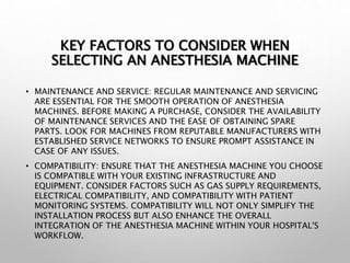 KEY FACTORS TO CONSIDER WHEN
SELECTING AN ANESTHESIA MACHINE
• MAINTENANCE AND SERVICE: REGULAR MAINTENANCE AND SERVICING
ARE ESSENTIAL FOR THE SMOOTH OPERATION OF ANESTHESIA
MACHINES. BEFORE MAKING A PURCHASE, CONSIDER THE AVAILABILITY
OF MAINTENANCE SERVICES AND THE EASE OF OBTAINING SPARE
PARTS. LOOK FOR MACHINES FROM REPUTABLE MANUFACTURERS WITH
ESTABLISHED SERVICE NETWORKS TO ENSURE PROMPT ASSISTANCE IN
CASE OF ANY ISSUES.
• COMPATIBILITY: ENSURE THAT THE ANESTHESIA MACHINE YOU CHOOSE
IS COMPATIBLE WITH YOUR EXISTING INFRASTRUCTURE AND
EQUIPMENT. CONSIDER FACTORS SUCH AS GAS SUPPLY REQUIREMENTS,
ELECTRICAL COMPATIBILITY, AND COMPATIBILITY WITH PATIENT
MONITORING SYSTEMS. COMPATIBILITY WILL NOT ONLY SIMPLIFY THE
INSTALLATION PROCESS BUT ALSO ENHANCE THE OVERALL
INTEGRATION OF THE ANESTHESIA MACHINE WITHIN YOUR HOSPITAL'S
WORKFLOW.
 