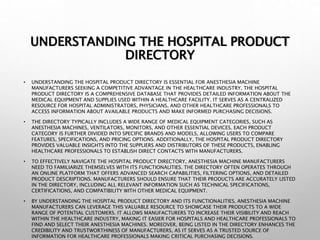 UNDERSTANDING THE HOSPITAL PRODUCT
DIRECTORY
• UNDERSTANDING THE HOSPITAL PRODUCT DIRECTORY IS ESSENTIAL FOR ANESTHESIA MACHINE
MANUFACTURERS SEEKING A COMPETITIVE ADVANTAGE IN THE HEALTHCARE INDUSTRY. THE HOSPITAL
PRODUCT DIRECTORY IS A COMPREHENSIVE DATABASE THAT PROVIDES DETAILED INFORMATION ABOUT THE
MEDICAL EQUIPMENT AND SUPPLIES USED WITHIN A HEALTHCARE FACILITY. IT SERVES AS A CENTRALIZED
RESOURCE FOR HOSPITAL ADMINISTRATORS, PHYSICIANS, AND OTHER HEALTHCARE PROFESSIONALS TO
ACCESS INFORMATION ABOUT AVAILABLE PRODUCTS AND MAKE INFORMED PURCHASING DECISIONS.
• THE DIRECTORY TYPICALLY INCLUDES A WIDE RANGE OF MEDICAL EQUIPMENT CATEGORIES, SUCH AS
ANESTHESIA MACHINES, VENTILATORS, MONITORS, AND OTHER ESSENTIAL DEVICES. EACH PRODUCT
CATEGORY IS FURTHER DIVIDED INTO SPECIFIC BRANDS AND MODELS, ALLOWING USERS TO COMPARE
FEATURES, SPECIFICATIONS, AND PRICING OPTIONS. ADDITIONALLY, THE HOSPITAL PRODUCT DIRECTORY
PROVIDES VALUABLE INSIGHTS INTO THE SUPPLIERS AND DISTRIBUTORS OF THESE PRODUCTS, ENABLING
HEALTHCARE PROFESSIONALS TO ESTABLISH DIRECT CONTACTS WITH MANUFACTURERS.
• TO EFFECTIVELY NAVIGATE THE HOSPITAL PRODUCT DIRECTORY, ANESTHESIA MACHINE MANUFACTURERS
NEED TO FAMILIARIZE THEMSELVES WITH ITS FUNCTIONALITIES. THE DIRECTORY OFTEN OPERATES THROUGH
AN ONLINE PLATFORM THAT OFFERS ADVANCED SEARCH CAPABILITIES, FILTERING OPTIONS, AND DETAILED
PRODUCT DESCRIPTIONS. MANUFACTURERS SHOULD ENSURE THAT THEIR PRODUCTS ARE ACCURATELY LISTED
IN THE DIRECTORY, INCLUDING ALL RELEVANT INFORMATION SUCH AS TECHNICAL SPECIFICATIONS,
CERTIFICATIONS, AND COMPATIBILITY WITH OTHER MEDICAL EQUIPMENT.
• BY UNDERSTANDING THE HOSPITAL PRODUCT DIRECTORY AND ITS FUNCTIONALITIES, ANESTHESIA MACHINE
MANUFACTURERS CAN LEVERAGE THIS VALUABLE RESOURCE TO SHOWCASE THEIR PRODUCTS TO A WIDE
RANGE OF POTENTIAL CUSTOMERS. IT ALLOWS MANUFACTURERS TO INCREASE THEIR VISIBILITY AND REACH
WITHIN THE HEALTHCARE INDUSTRY, MAKING IT EASIER FOR HOSPITALS AND HEALTHCARE PROFESSIONALS TO
FIND AND SELECT THEIR ANESTHESIA MACHINES. MOREOVER, BEING LISTED IN THE DIRECTORY ENHANCES THE
CREDIBILITY AND TRUSTWORTHINESS OF MANUFACTURERS, AS IT SERVES AS A TRUSTED SOURCE OF
INFORMATION FOR HEALTHCARE PROFESSIONALS MAKING CRITICAL PURCHASING DECISIONS.
 