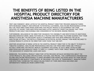 THE BENEFITS OF BEING LISTED IN THE
HOSPITAL PRODUCT DIRECTORY FOR
ANESTHESIA MACHINE MANUFACTURERS
• FIRST AND FOREMOST, BEING LISTED IN THE HOSPITAL PRODUCT DIRECTORY PROVIDES MANUFACTURERS
WITH INCREASED VISIBILITY AND EXPOSURE TO POTENTIAL CUSTOMERS. HEALTHCARE PROFESSIONALS OFTEN
RELY ON THESE DIRECTORIES WHEN SEARCHING FOR SPECIFIC PRODUCTS OR EQUIPMENT FOR THEIR
FACILITIES. BY HAVING THEIR ANESTHESIA MACHINES LISTED, MANUFACTURERS CAN ENSURE THAT THEIR
PRODUCTS ARE EASILY DISCOVERABLE AND CONSIDERED IN THE DECISION-MAKING PROCESS.
• FURTHERMORE, INCLUSION IN THE DIRECTORY ENHANCES THE CREDIBILITY AND REPUTATION OF ANESTHESIA
MACHINE MANUFACTURERS. BEING FEATURED IN A TRUSTED AND REPUTABLE PLATFORM SIGNIFIES THAT THEIR
PRODUCTS HAVE MET THE NECESSARY QUALITY STANDARDS AND HAVE BEEN APPROVED FOR USE IN
HEALTHCARE SETTINGS. THIS INSTILLS CONFIDENCE IN POTENTIAL BUYERS, MAKING THEM MORE INCLINED TO
CHOOSE PRODUCTS LISTED IN THE DIRECTORY OVER THOSE THAT ARE NOT.
• ANOTHER ADVANTAGE OF BEING LISTED IN THE HOSPITAL PRODUCT DIRECTORY IS THE ABILITY TO REACH A
TARGETED AUDIENCE. HEALTHCARE PROFESSIONALS WHO RELY ON THESE DIRECTORIES ARE TYPICALLY
ACTIVELY SEARCHING FOR SPECIFIC MEDICAL EQUIPMENT SOLUTIONS. AS SUCH, BEING LISTED ALLOWS
ANESTHESIA MACHINE MANUFACTURERS TO DIRECTLY CONNECT WITH THEIR TARGET MARKET, INCREASING
THE LIKELIHOOD OF GENERATING LEADS AND SALES.
• MOREOVER, THE HOSPITAL PRODUCT DIRECTORY OFTEN PROVIDES DETAILED INFORMATION ABOUT THE
LISTED PRODUCTS, INCLUDING SPECIFICATIONS, FEATURES, AND PRICING. THIS COMPREHENSIVE INFORMATION
ALLOWS HEALTHCARE PROFESSIONALS TO MAKE INFORMED PURCHASING DECISIONS BASED ON THEIR SPECIFIC
REQUIREMENTS AND BUDGET CONSTRAINTS. BY PROVIDING THIS LEVEL OF TRANSPARENCY, MANUFACTURERS
CAN EFFECTIVELY SHOWCASE THE UNIQUE SELLING POINTS OF THEIR ANESTHESIA MACHINES AND
DIFFERENTIATE THEMSELVES FROM COMPETITORS.
 