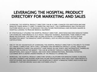 LEVERAGING THE HOSPITAL PRODUCT
DIRECTORY FOR MARKETING AND SALES
• LEVERAGING THE HOSPITAL PRODUCT DIRECTORY CAN BE A GAME-CHANGER FOR ANESTHESIA MACHINE
MANUFACTURERS WHEN IT COMES TO MARKETING AND SALES. THIS COMPREHENSIVE AND CENTRALIZED
PLATFORM SERVES AS A GO-TO RESOURCE FOR HEALTHCARE PROFESSIONALS AND DECISION-MAKERS IN
HOSPITALS LOOKING TO PROCURE MEDICAL EQUIPMENT.
• BY STRATEGICALLY UTILIZING THE HOSPITAL PRODUCT DIRECTORY, ANESTHESIA MACHINE MANUFACTURERS
CAN SHOWCASE THEIR PRODUCTS TO A HIGHLY TARGETED AUDIENCE, INCREASING THEIR VISIBILITY AND
BRAND RECOGNITION. THIS DIRECTORY ALLOWS POTENTIAL CUSTOMERS TO EASILY ACCESS CRUCIAL
INFORMATION ABOUT THE MANUFACTURER'S OFFERINGS, SUCH AS SPECIFICATIONS, FEATURES, AND
CERTIFICATIONS.
• ONE OF THE KEY ADVANTAGES OF LEVERAGING THE HOSPITAL PRODUCT DIRECTORY IS THE ABILITY TO STAND
OUT AMONG COMPETITORS. WITH A WELL-OPTIMIZED AND INFORMATIVE PRODUCT LISTING, ANESTHESIA
MACHINE MANUFACTURERS CAN HIGHLIGHT THEIR UNIQUE SELLING POINTS AND DIFFERENTIATE THEMSELVES
FROM OTHER PLAYERS IN THE MARKET. THIS CAN BE ACHIEVED THROUGH COMPELLING PRODUCT
DESCRIPTIONS, HIGH-QUALITY IMAGES, AND EVEN VIDEO DEMONSTRATIONS, PROVIDING POTENTIAL
CUSTOMERS WITH A DEEPER UNDERSTANDING OF THE PRODUCT'S CAPABILITIES.
• MOREOVER, THE HOSPITAL PRODUCT DIRECTORY OFFERS A PLATFORM FOR MANUFACTURERS TO RECEIVE
VALUABLE FEEDBACK AND REVIEWS FROM HEALTHCARE PROFESSIONALS WHO HAVE USED THEIR PRODUCTS.
POSITIVE REVIEWS AND ENDORSEMENTS CAN SIGNIFICANTLY BOOST A MANUFACTURER'S REPUTATION AND
CREDIBILITY, FURTHER DRIVING SALES AND CUSTOMER LOYALTY.
 