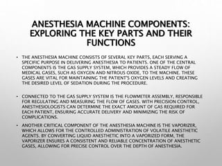ANESTHESIA MACHINE COMPONENTS:
EXPLORING THE KEY PARTS AND THEIR
FUNCTIONS
• THE ANESTHESIA MACHINE CONSISTS OF SEVERAL KEY PARTS, EACH SERVING A
SPECIFIC PURPOSE IN DELIVERING ANESTHESIA TO PATIENTS. ONE OF THE CENTRAL
COMPONENTS IS THE GAS SUPPLY SYSTEM, WHICH PROVIDES A STEADY FLOW OF
MEDICAL GASES, SUCH AS OXYGEN AND NITROUS OXIDE, TO THE MACHINE. THESE
GASES ARE VITAL FOR MAINTAINING THE PATIENT'S OXYGEN LEVELS AND CREATING
THE DESIRED LEVEL OF SEDATION DURING THE PROCEDURE.
• CONNECTED TO THE GAS SUPPLY SYSTEM IS THE FLOWMETER ASSEMBLY, RESPONSIBLE
FOR REGULATING AND MEASURING THE FLOW OF GASES. WITH PRECISION CONTROL,
ANESTHESIOLOGISTS CAN DETERMINE THE EXACT AMOUNT OF GAS REQUIRED FOR
EACH PATIENT, ENSURING ACCURATE DELIVERY AND MINIMIZING THE RISK OF
COMPLICATIONS.
• ANOTHER CRITICAL COMPONENT OF THE ANESTHESIA MACHINE IS THE VAPORIZER,
WHICH ALLOWS FOR THE CONTROLLED ADMINISTRATION OF VOLATILE ANESTHETIC
AGENTS. BY CONVERTING LIQUID ANESTHETIC INTO A VAPORIZED FORM, THE
VAPORIZER ENSURES A CONSISTENT AND RELIABLE CONCENTRATION OF ANESTHETIC
GASES, ALLOWING FOR PRECISE CONTROL OVER THE DEPTH OF ANESTHESIA.
 