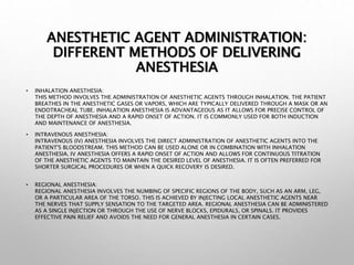 ANESTHETIC AGENT ADMINISTRATION:
DIFFERENT METHODS OF DELIVERING
ANESTHESIA
• INHALATION ANESTHESIA:
THIS METHOD INVOLVES THE ADMINISTRATION OF ANESTHETIC AGENTS THROUGH INHALATION. THE PATIENT
BREATHES IN THE ANESTHETIC GASES OR VAPORS, WHICH ARE TYPICALLY DELIVERED THROUGH A MASK OR AN
ENDOTRACHEAL TUBE. INHALATION ANESTHESIA IS ADVANTAGEOUS AS IT ALLOWS FOR PRECISE CONTROL OF
THE DEPTH OF ANESTHESIA AND A RAPID ONSET OF ACTION. IT IS COMMONLY USED FOR BOTH INDUCTION
AND MAINTENANCE OF ANESTHESIA.
• INTRAVENOUS ANESTHESIA:
INTRAVENOUS (IV) ANESTHESIA INVOLVES THE DIRECT ADMINISTRATION OF ANESTHETIC AGENTS INTO THE
PATIENT'S BLOODSTREAM. THIS METHOD CAN BE USED ALONE OR IN COMBINATION WITH INHALATION
ANESTHESIA. IV ANESTHESIA OFFERS A RAPID ONSET OF ACTION AND ALLOWS FOR CONTINUOUS TITRATION
OF THE ANESTHETIC AGENTS TO MAINTAIN THE DESIRED LEVEL OF ANESTHESIA. IT IS OFTEN PREFERRED FOR
SHORTER SURGICAL PROCEDURES OR WHEN A QUICK RECOVERY IS DESIRED.
• REGIONAL ANESTHESIA:
REGIONAL ANESTHESIA INVOLVES THE NUMBING OF SPECIFIC REGIONS OF THE BODY, SUCH AS AN ARM, LEG,
OR A PARTICULAR AREA OF THE TORSO. THIS IS ACHIEVED BY INJECTING LOCAL ANESTHETIC AGENTS NEAR
THE NERVES THAT SUPPLY SENSATION TO THE TARGETED AREA. REGIONAL ANESTHESIA CAN BE ADMINISTERED
AS A SINGLE INJECTION OR THROUGH THE USE OF NERVE BLOCKS, EPIDURALS, OR SPINALS. IT PROVIDES
EFFECTIVE PAIN RELIEF AND AVOIDS THE NEED FOR GENERAL ANESTHESIA IN CERTAIN CASES.
 