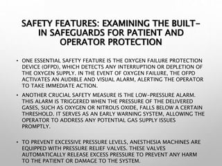 SAFETY FEATURES: EXAMINING THE BUILT-
IN SAFEGUARDS FOR PATIENT AND
OPERATOR PROTECTION
• ONE ESSENTIAL SAFETY FEATURE IS THE OXYGEN FAILURE PROTECTION
DEVICE (OFPD), WHICH DETECTS ANY INTERRUPTION OR DEPLETION OF
THE OXYGEN SUPPLY. IN THE EVENT OF OXYGEN FAILURE, THE OFPD
ACTIVATES AN AUDIBLE AND VISUAL ALARM, ALERTING THE OPERATOR
TO TAKE IMMEDIATE ACTION.
• ANOTHER CRUCIAL SAFETY MEASURE IS THE LOW-PRESSURE ALARM.
THIS ALARM IS TRIGGERED WHEN THE PRESSURE OF THE DELIVERED
GASES, SUCH AS OXYGEN OR NITROUS OXIDE, FALLS BELOW A CERTAIN
THRESHOLD. IT SERVES AS AN EARLY WARNING SYSTEM, ALLOWING THE
OPERATOR TO ADDRESS ANY POTENTIAL GAS SUPPLY ISSUES
PROMPTLY.
• TO PREVENT EXCESSIVE PRESSURE LEVELS, ANESTHESIA MACHINES ARE
EQUIPPED WITH PRESSURE RELIEF VALVES. THESE VALVES
AUTOMATICALLY RELEASE EXCESS PRESSURE TO PREVENT ANY HARM
TO THE PATIENT OR DAMAGE TO THE SYSTEM.
 