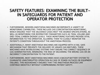 SAFETY FEATURES: EXAMINING THE BUILT-
IN SAFEGUARDS FOR PATIENT AND
OPERATOR PROTECTION
• FURTHERMORE, MODERN ANESTHESIA MACHINES INCORPORATE A VARIETY OF
MONITORING CAPABILITIES. THESE INCLUDE GAS CONCENTRATION MONITORING,
WHICH ENSURES THAT THE DELIVERED GASES MEET THE DESIRED SPECIFICATIONS, AS
WELL AS MONITORING FOR RESPIRATORY PARAMETERS SUCH AS TIDAL VOLUME AND
END-TIDAL CARBON DIOXIDE LEVELS. THESE MONITORING FEATURES PROVIDE VITAL
INFORMATION TO THE OPERATOR, ALLOWING THEM TO CLOSELY MONITOR THE
PATIENT'S CONDITION THROUGHOUT THE ANESTHESIA PROCESS.
• ADDITIONALLY, MANY ANESTHESIA MACHINES ARE EQUIPPED WITH A FAIL-SAFE
MECHANISM THAT PREVENTS THE DELIVERY OF UNSAFE GAS MIXTURES. THESE
MACHINES HAVE INTERLOCKING SYSTEMS THAT ENSURE THE CORRECT SEQUENCE OF
GAS ADMINISTRATION, MINIMIZING THE RISK OF DELIVERING THE WRONG GAS OR AN
INCORRECT CONCENTRATION TO THE PATIENT.
• FURTHERMORE, MOST ANESTHESIA MACHINES HAVE A BACKUP BATTERY SYSTEM TO
GUARANTEE UNINTERRUPTED OPERATION IN CASE OF POWER OUTAGES OR EQUIPMENT
FAILURES. THIS REDUNDANCY ENSURES THAT THE ANESTHESIA PROCESS CAN
CONTINUE SMOOTHLY WITHOUT COMPROMISING PATIENT SAFETY.
 