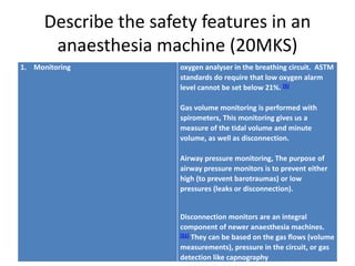 Describe the safety features in an
anaesthesia machine (20MKS)
1. Monitoring oxygen analyser in the breathing circuit. ASTM
standards do require that low oxygen alarm
level cannot be set below 21%. [5]
Gas volume monitoring is performed with
spirometers, This monitoring gives us a
measure of the tidal volume and minute
volume, as well as disconnection.
Airway pressure monitoring, The purpose of
airway pressure monitors is to prevent either
high (to prevent barotraumas) or low
pressures (leaks or disconnection).
Disconnection monitors are an integral
component of newer anaesthesia machines.
[51] They can be based on the gas flows (volume
measurements), pressure in the circuit, or gas
detection like capnography
 