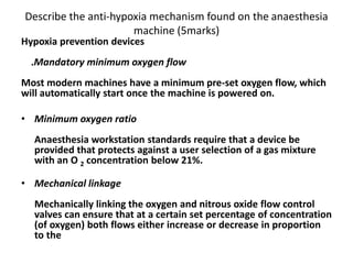 Describe the anti-hypoxia mechanism found on the anaesthesia
machine (5marks)
Hypoxia prevention devices
.Mandatory minimum oxygen flow
Most modern machines have a minimum pre-set oxygen flow, which
will automatically start once the machine is powered on.
• Minimum oxygen ratio
Anaesthesia workstation standards require that a device be
provided that protects against a user selection of a gas mixture
with an O 2 concentration below 21%.
• Mechanical linkage
Mechanically linking the oxygen and nitrous oxide flow control
valves can ensure that at a certain set percentage of concentration
(of oxygen) both flows either increase or decrease in proportion
to the
 