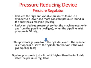 Pressure Reducing Device
Pressure Regulator
• Reduces the high and variable pressures found in a
cylinder to a lower and more constant pressure found in
the anesthesia machine (45 psig)
• Reducing devices are preset so that the machine uses only
gas from the pipeline (wall gas), when the pipeline inlet
pressure is 50 psig.
This prevents gas use from the cylinder even if the cylinder
is left open (i.e. saves the cylinder for backup if the wall
gas pipeline fails)
Pipeline pressure is just a little bit higher than the tank side
after the pressure regulator.
 