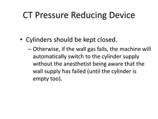 CT Pressure Reducing Device
• Cylinders should be kept closed.
– Otherwise, if the wall gas fails, the machine will
automatically switch to the cylinder supply
without the anesthetist being aware that the
wall supply has failed (until the cylinder is
empty too).
 