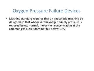 Oxygen Pressure Failure Devices
• Machine standard requires that an anesthesia machine be
designed so that whenever the oxygen supply pressure is
reduced below normal, the oxygen concentration at the
common gas outlet does not fall below 19%.
 