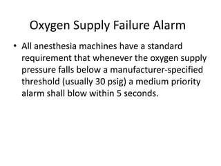 Oxygen Supply Failure Alarm
• All anesthesia machines have a standard
requirement that whenever the oxygen supply
pressure falls below a manufacturer-specified
threshold (usually 30 psig) a medium priority
alarm shall blow within 5 seconds.
 