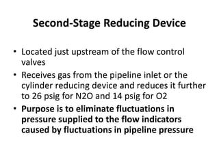Second-Stage Reducing Device
• Located just upstream of the flow control
valves
• Receives gas from the pipeline inlet or the
cylinder reducing device and reduces it further
to 26 psig for N2O and 14 psig for O2
• Purpose is to eliminate fluctuations in
pressure supplied to the flow indicators
caused by fluctuations in pipeline pressure
 
