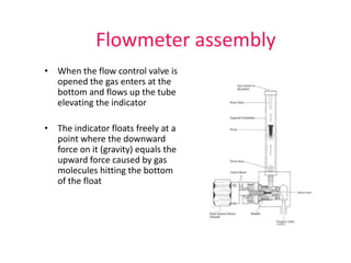 Flowmeter assembly
• When the flow control valve is
opened the gas enters at the
bottom and flows up the tube
elevating the indicator
• The indicator floats freely at a
point where the downward
force on it (gravity) equals the
upward force caused by gas
molecules hitting the bottom
of the float
 