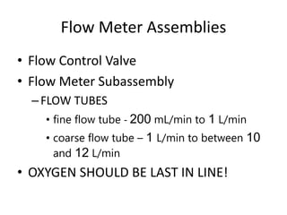 Flow Meter Assemblies
• Flow Control Valve
• Flow Meter Subassembly
–FLOW TUBES
• fine flow tube - 200 mL/min to 1 L/min
• coarse flow tube – 1 L/min to between 10
and 12 L/min
• OXYGEN SHOULD BE LAST IN LINE!
 