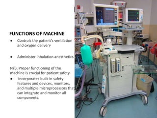 NE
FUNCTIONS OF MACHINE
● Controls the patient’s ventilation
and oxygen delivery
● Administer inhalation anesthetics
N/B. Proper functioning of the
machine is crucial for patient safety
● incorporates built-in safety
features and devices, monitors,
and multiple microprocessors that
can integrate and monitor all
components.
 