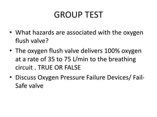 GROUP TEST
• What hazards are associated with the oxygen
flush valve?
• The oxygen flush valve delivers 100% oxygen
at a rate of 35 to 75 L/min to the breathing
circuit . TRUE OR FALSE
• Discuss Oxygen Pressure Failure Devices/ Fail-
Safe valve
 