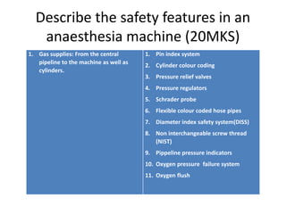 Describe the safety features in an
anaesthesia machine (20MKS)
1. Gas supplies: From the central
pipeline to the machine as well as
cylinders.
1. Pin index system
2. Cylinder colour coding
3. Pressure relief valves
4. Pressure regulators
5. Schrader probe
6. Flexible colour coded hose pipes
7. Diameter index safety system(DISS)
8. Non interchangeable screw thread
(NIST)
9. Pippeline pressure indicators
10. Oxygen pressure failure system
11. Oxygen flush
 