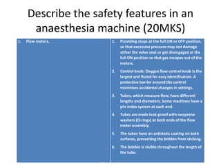 Describe the safety features in an
anaesthesia machine (20MKS)
1. Flow meters. 1. Providing stops at the full ON or OFF position,
so that excessive pressure may not damage
either the valve seat or get disengaged at the
full ON position so that gas escapes out of the
meters.
2. Control knob: Oxygen flow control knob is the
largest and fluted for easy identification. A
protective barrier around the control
minimises accidental changes in settings.
3. Tubes, which measure flow, have different
lengths and diameters. Some machines have a
pin-index system at each end.
4. Tubes are made leak-proof with neoprene
washers (O-rings) at both ends of the flow
meter assembly.
5. The tubes have an antistatic coating on both
surfaces, preventing the bobbin from sticking.
6. The bobbin is visible throughout the length of
the tube.
 