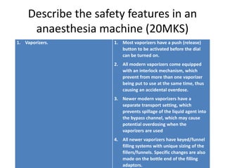 Describe the safety features in an
anaesthesia machine (20MKS)
1. Vaporizers. 1. Most vaporizers have a push (release)
button to be activated before the dial
can be turned on.
2. All modern vaporizers come equipped
with an interlock mechanism, which
prevent from more than one vaporizer
being put to use at the same time, thus
causing an accidental overdose.
3. Newer modern vaporizers have a
separate transport setting, which
prevents spillage of the liquid agent into
the bypass channel, which may cause
potential overdosing when the
vaporizers are used
4. All newer vaporizers have keyed/funnel
filling systems with unique sizing of the
fillers/funnels. Specific changes are also
made on the bottle end of the filling
adaptors.
 