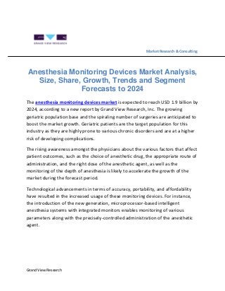 Grand View Research
Market Research & Consulting
Anesthesia Monitoring Devices Market Analysis,
Size, Share, Growth, Trends and Segment
Forecasts to 2024
The anesthesia monitoring devices market is expected to reach USD 1.9 billion by
2024, according to a new report by Grand View Research, Inc. The growing
geriatric population base and the spiraling number of surgeries are anticipated to
boost the market growth. Geriatric patients are the target population for this
industry as they are highly prone to various chronic disorders and are at a higher
risk of developing complications.
The rising awareness amongst the physicians about the various factors that affect
patient outcomes, such as the choice of anesthetic drug, the appropriate route of
administration, and the right dose of the anesthetic agent, as well as the
monitoring of the depth of anesthesia is likely to accelerate the growth of the
market during the forecast period.
Technological advancements in terms of accuracy, portability, and affordability
have resulted in the increased usage of these monitoring devices. For instance,
the introduction of the new generation, microprocessor-based intelligent
anesthesia systems with integrated monitors enables monitoring of various
parameters along with the precisely-controlled administration of the anesthetic
agent.
 
