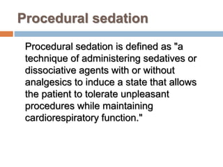 Procedural sedation
Procedural sedation is defined as "a
technique of administering sedatives or
dissociative agents with or without
analgesics to induce a state that allows
the patient to tolerate unpleasant
procedures while maintaining
cardiorespiratory function."
 