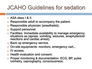 JCAHO Guidelines for sedation
 ASA class I & II.
 Responsible adult to accompany the patient.
 Responsible physician (anesthetist).
 Support personnel.
 Facilities: Immediate availability to manage emergency
situations as (apnea, vomiting, seizures, anaphylactoid
reactions and cardiac arrest).
 Back up emergency service.
 On-site equipments: monitors, emergency cart,..
 IV access.
 Health evaluation and consent.
 Proper monitoring & documentation: ECG, BP, pulse
oximetry, capnography, consciousness.
 