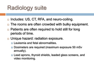 Radiology suite
 Includes: US, CT, RFA, and neuro-coiling.
 The rooms are often crowded with bulky equipment.
 Patients are often required to hold still for long
periods of time.
 Unique hazard: radiation exposure.
 Leukemia and fetal abnormalities.
 Dosimeters are required (maximum exposure 50 mSv
annually).
 Lead aprons, thyroid shields, leaded glass screens, and
video monitoring.
 
