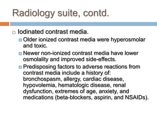 Radiology suite, contd.
 Iodinated contrast media.
 Older ionized contrast media were hyperosmolar
and toxic.
 Newer non-ionized contrast media have lower
osmolality and improved side-effects.
 Predisposing factors to adverse reactions from
contrast media include a history of:
bronchospasm, allergy, cardiac disease,
hypovolemia, hematologic disease, renal
dysfunction, extremes of age, anxiety, and
medications (beta-blockers, aspirin, and NSAIDs).
 