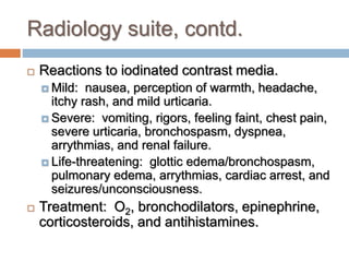 Radiology suite, contd.
 Reactions to iodinated contrast media.
 Mild: nausea, perception of warmth, headache,
itchy rash, and mild urticaria.
 Severe: vomiting, rigors, feeling faint, chest pain,
severe urticaria, bronchospasm, dyspnea,
arrythmias, and renal failure.
 Life-threatening: glottic edema/bronchospasm,
pulmonary edema, arrythmias, cardiac arrest, and
seizures/unconsciousness.
 Treatment: O2, bronchodilators, epinephrine,
corticosteroids, and antihistamines.
 
