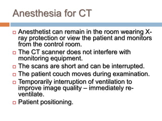Anesthesia for CT
 Anesthetist can remain in the room wearing X-
ray protection or view the patient and monitors
from the control room.
 The CT scanner does not interfere with
monitoring equipment.
 The scans are short and can be interrupted.
 The patient couch moves during examination.
 Temporarily interruption of ventilation to
improve image quality – immediately re-
ventilate.
 Patient positioning.
 