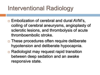 Interventional Radiology
 Embolization of cerebral and dural AVM’s,
coiling of cerebral aneurysms, angioplasty of
sclerotic lesions, and thrombolysis of acute
thromboembolic stroke.
 These procedures often require deliberate
hypotension and deliberate hypocapnia.
 Radiologist may request rapid transition
between deep sedation and an awake
responsive state.
 