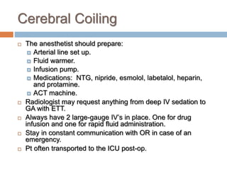 Cerebral Coiling
 The anesthetist should prepare:
 Arterial line set up.
 Fluid warmer.
 Infusion pump.
 Medications: NTG, nipride, esmolol, labetalol, heparin,
and protamine.
 ACT machine.
 Radiologist may request anything from deep IV sedation to
GA with ETT.
 Always have 2 large-gauge IV’s in place. One for drug
infusion and one for rapid fluid administration.
 Stay in constant communication with OR in case of an
emergency.
 Pt often transported to the ICU post-op.
 