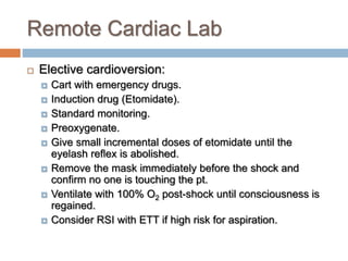 Remote Cardiac Lab
 Elective cardioversion:
 Cart with emergency drugs.
 Induction drug (Etomidate).
 Standard monitoring.
 Preoxygenate.
 Give small incremental doses of etomidate until the
eyelash reflex is abolished.
 Remove the mask immediately before the shock and
confirm no one is touching the pt.
 Ventilate with 100% O2 post-shock until consciousness is
regained.
 Consider RSI with ETT if high risk for aspiration.
 