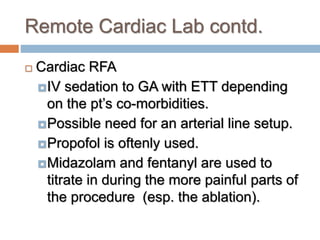 Remote Cardiac Lab contd.
 Cardiac RFA
IV sedation to GA with ETT depending
on the pt’s co-morbidities.
Possible need for an arterial line setup.
Propofol is oftenly used.
Midazolam and fentanyl are used to
titrate in during the more painful parts of
the procedure (esp. the ablation).
 