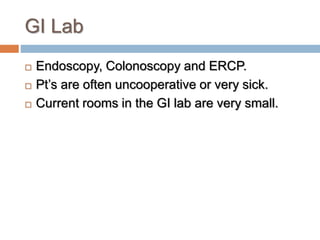 GI Lab
 Endoscopy, Colonoscopy and ERCP.
 Pt’s are often uncooperative or very sick.
 Current rooms in the GI lab are very small.
 