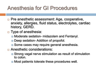 Anesthesia for GI Procedures
 Pre anesthetic assessment: Age, cooperative,
anxiety, allergies, fluid status, electrolytes, cardiac
history, GERD.
 Type of anesthesia:
 Moderate sedation- midazolam and Fentanyl.
 Deep sedation- Addition of propofol.
 Some cases may require general anesthesia.
 Anesthetic considerations:
 Strong vagal nerve stimulation as result of stimulation
to colon.
 Most patients tolerate these procedures well.
 
