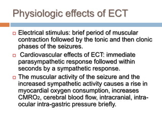 Physiologic effects of ECT
 Electrical stimulus: brief period of muscular
contraction followed by the tonic and then clonic
phases of the seizures.
 Cardiovascular effects of ECT: immediate
parasympathetic response followed within
seconds by a sympathetic response.
 The muscular activity of the seizure and the
increased sympathetic activity causes a rise in
myocardial oxygen consumption, increases
CMRO2, cerebral blood flow, intracranial, intra-
ocular intra-gastric pressure briefly.
 