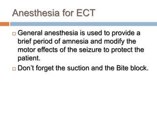 Anesthesia for ECT
 General anesthesia is used to provide a
brief period of amnesia and modify the
motor effects of the seizure to protect the
patient.
 Don’t forget the suction and the Bite block.
 
