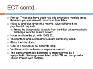 ECT contd.
 Pre-op: These pt’s have often had this procedure multiple times,
therefore you can use old records as templates.
 Place IV and give glyco (0.2 mg IV). Give caffeine if the
psychiatrist requests.
 Treats the bradycardia/ asystole from the initial parasympathetic
discharge from the seizure activity.
 Hyperventilate the pt. with 100% O2.
 Thiopentone and suxamethonium are commonly used.
 Place the bite block.
 Goal is a seizure 30-60 seconds long.
 Ventilate until spontaneous respirations return.
 The parasympathetic discharge is often followed by a
sympathetic discharge associated with HTN and tachycardia.
This is treated with esmolol.
 