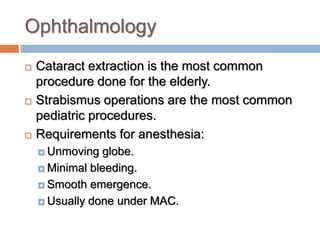 Ophthalmology
 Cataract extraction is the most common
procedure done for the elderly.
 Strabismus operations are the most common
pediatric procedures.
 Requirements for anesthesia:
 Unmoving globe.
 Minimal bleeding.
 Smooth emergence.
 Usually done under MAC.
 