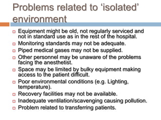 Problems related to ‘isolated’
environment
 Equipment might be old, not regularly serviced and
not in standard use as in the rest of the hospital.
 Monitoring standards may not be adequate.
 Piped medical gases may not be supplied.
 Other personnel may be unaware of the problems
facing the anesthetist.
 Space may be limited by bulky equipment making
access to the patient difficult.
 Poor environmental conditions (e.g. Lighting,
temperature).
 Recovery facilities may not be available.
 Inadequate ventilation/scavenging causing pollution.
 Problem related to transferring patients.
 