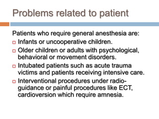 Problems related to patient
Patients who require general anesthesia are:
 Infants or uncooperative children.
 Older children or adults with psychological,
behavioral or movement disorders.
 Intubated patients such as acute trauma
victims and patients receiving intensive care.
 Interventional procedures under radio-
guidance or painful procedures like ECT,
cardioversion which require amnesia.
 