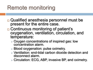 Remote monitoring
 Qualified anesthesia personnel must be
present for the entire case.
 Continuous monitoring of patient’s
oxygenation, ventilation, circulation, and
temperature:
 Oxygen concentrations of inspired gas: low
concentration alarm.
 Blood oxygenation: pulse oximetry.
 Ventilation: end-tidal carbon dioxide detection and
disconnect alarm.
 Circulation: ECG, ABP, invasive BP, and oximetry.
 